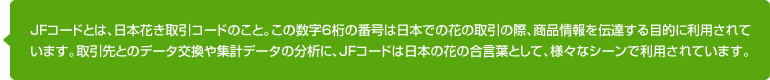 JFコードとは、日本花き取引コードのこと。この数字6桁の番号は日本での花の取引の際、商品情報を伝達する目的に利用されています。取引先とのデータ交換や集計データの分析に、JFコードは日本の花の合言葉として、様々なシーンで利用されています。